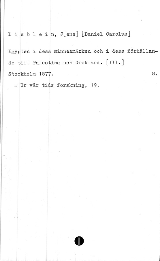  ﻿Lieblein, j[ens] [Daniel Carolus]
Egypten i dess minnesmärken och i dess förhållan-
de till Palestina och Grekland, [ill.]
Stockholm 1877.	8.
= Ur vår tids forskning, 19.